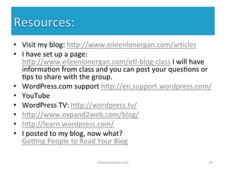 • Visit 
my 
blog: 
h7p://www.eileenlonergan.com/ar%cles 
• I 
have 
set 
up 
a 
page: 
h7p://www.eileenlonergan.com/etl-­‐blog-­‐class 
I 
will 
have 
informa%on 
from 
class 
and 
you 
can 
post 
your 
ques%ons 
or 
%ps 
to 
share 
with 
the 
group. 
• WordPress.com 
support 
h7p://en.support.wordpress.com/ 
• YouTube 
• WordPress 
TV: 
h7p://wordpress.tv/ 
• h7p://www.expand2web.com/blog/ 
• h7p://learn.wordpress.com/ 
• I 
posted 
to 
my 
blog, 
now 
what? 
Gerng 
People 
to 
Read 
Your 
Blog 
EileenLonergan.com 
23 
