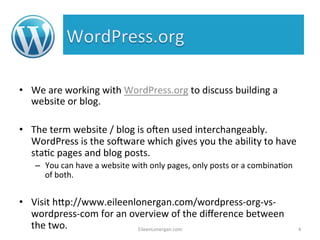 • We 
are 
working 
with 
WordPress.org 
to 
discuss 
building 
a 
website 
or 
blog. 
• The 
term 
website 
/ 
blog 
is 
oAen 
used 
interchangeably. 
WordPress 
is 
the 
soAware 
which 
gives 
you 
the 
ability 
to 
have 
sta%c 
pages 
and 
blog 
posts. 
– You 
can 
have 
a 
website 
with 
only 
pages, 
only 
posts 
or 
a 
combina%on 
of 
both. 
• Visit 
h7p://www.eileenlonergan.com/wordpress-­‐org-­‐vs-­‐ 
wordpress-­‐com 
for 
an 
overview 
of 
the 
difference 
between 
the 
two. 
EileenLonergan.com 
4 
 