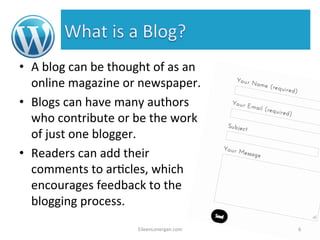 • A 
blog 
can 
be 
thought 
of 
as 
an 
online 
magazine 
or 
newspaper. 
• Blogs 
can 
have 
many 
authors 
who 
contribute 
or 
be 
the 
work 
of 
just 
one 
blogger. 
• Readers 
can 
add 
their 
comments 
to 
ar%cles, 
which 
encourages 
feedback 
to 
the 
blogging 
process. 
EileenLonergan.com 
6 
 
