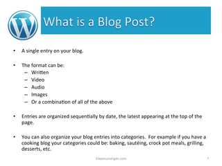 • A 
single 
entry 
on 
your 
blog. 
• The 
format 
can 
be: 
– Wri7en 
– Video 
– Audio 
– Images 
– Or 
a 
combina%on 
of 
all 
of 
the 
above 
• Entries 
are 
organized 
sequen%ally 
by 
date, 
the 
latest 
appearing 
at 
the 
top 
of 
the 
page. 
• You 
can 
also 
organize 
your 
blog 
entries 
into 
categories. 
For 
example 
if 
you 
have 
a 
cooking 
blog 
your 
categories 
could 
be: 
baking, 
sautéing, 
crock 
pot 
meals, 
grilling, 
desserts, 
etc. 
EileenLonergan.com 
7 
 