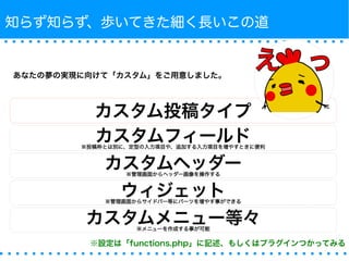 知らず知らず、歩いてきた細く長いこの道 
あなたの夢の実現に向けて「カスタム」をご用意しました。 
カスタム投稿タイプ 
カスタムフィールド※投稿枠とは別に、定型の入力項目や、追加する入力項目を増やすときに便利 
カスタムヘッダー※管理画面からヘッダー画像を操作する 
ウィジェット※管理画面からサイドバー等にパーツを増やす事ができる 
カスタムメニュー等々※メニューを作成する事が可能 
※設定は「functions.php」に記述、もしくはプラグインつかってみる 
 