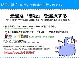 明日の朝「この街」を僕は出て行くのです。 
最適な「部屋」を選択する 
ホスティング、VPNなど自∫分に合ったサーバー環境を選べるようになりました。 
● ほとんどのサーバーで、WordPressが動くように。※データベース(MYSQL)やPHPのうごく環境 
● アクセス数等の負荷に応じて、「引っ越し」できる環境が増えた。 
から　　　　　　　　　なんてこともできちゃう時代（お金次第） 
※インストールも簡単に。「ワンクリックインストール」なんてもサービスも増えてます 
※Windows、Macとともに開発環境が作りやすい 
「Bitnami」「Instant WordPress」を使えば開発環境はすぐに手に入る。 
hhttttpp::////ggoooo..ggll//GGJJUU55eeTT 
 