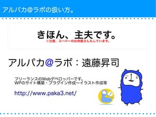 アルパカ@ラボの扱い方。 
きほん、主夫です。※注意、スーパーのお肉屋さんもしています。 
アルパカ@ラボ：遠藤昇司 
フリーランスのWebデベロッパーです。 
WPのサイト構築・プラグイン作成〜イラスト作成等 
http://www.paka3.net/ 
 