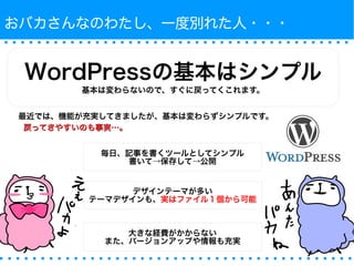 おバカさんなのわたし、一度別れた人・・・ 
WordPressの基本はシンプル 
基本は変わらないので、すぐに戻ってくこれます。 
最近では、機能が充実してきましたが、基本は変わらずシンプルです。 
戻ってきやすいのも事実……。
毎日、記事を書くツールとしてシンプル 
書いて→保存して→公開 
デザインテーマが多い 
テーマデザインも、実はファイル１個から可能 
大きな経費がかからない 
また、バージョンアップや情報も充実 
 