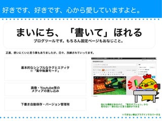 好きです、好きです、心から愛していますよと。 
まいにち、「書いて」ほれる 
ブログツールです。もちろん固定ページもおなじこと。 
正直、使いにくいと思う事もありましたが、日々、洗練されていってます。 
基本的なシンプルなタグとエディタ 
※「集中執筆モード」 
画像・Youtube等の 
メディアの差し込み 
下書き自動保存・バージョン管理有 
他にも機能があるけど、「表示オプション」から 
見せない・使わないと言う選択ができる 
※できない事はプラグインでカバーする 
 