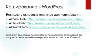 Кеширование в WordPress 
Несколько основных плагинов для кеширования 
WP Super Cache https://wordpress.org/plugins/wp-super-cache/ 
W3 Total Cache https://wordpress.org/plugins/w3-total-cache/ 
WP Fastest Cache https://wordpress.org/plugins/wp-fastest-cache/ 
Замечание: дальнейшие тесты плагинов показывают их оптимизацию при загрузке без кеша, отследить скорость с кешемна цифрах не удалось   