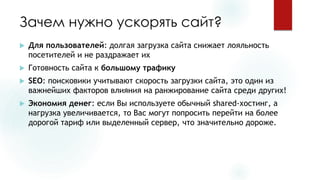 Зачем нужно ускорять сайт? 
Для пользователей: долгая загрузка сайта снижает лояльность посетителей и не раздражает их 
Готовность сайта к большому трафику 
SEO: поисковики учитывают скорость загрузки сайта, это один из важнейших факторов влияния на ранжирование сайта среди других! 
Экономия денег: если Вы используете обычный shared-хостинг, а нагрузка увеличивается, то Вас могут попросить перейти на более дорогой тариф или выделенный сервер, что значительно дороже.  