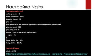 Настройка Nginx 
/etc/nginx/nginx.conf 
worker_processes8; 
worker_connections2048; 
keepalive_timeout30; 
gzipon; 
gzip_typestext/csstext/javascriptapplication/x-javascriptapplication/jsontext/xml; 
gzip_min_length500; 
gzip_comp_level5; 
location ~ .(css|js|jp(e)?g|gif|png|swf|ico)$ { 
expires 1y; 
} 
fastcgi_buffer_size32k; 
fastcgi_buffers256 4k; 
/etc/init.d/nginx 
ulimit-n 65536  