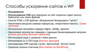 Способы ускорения сайтов и WP 
Кеширование 
Использование CDNдля подгрузкина сайт открытых(open source) библиотек или своих файлов 
Сжатие HTML и CSS-файлов, объединениебеграундовв “sprite” 
Увеличение ресурсов сервера (процессор, оперативная память). Смена хостинга 
Оптимальная настройка сервера (Nginx, MySQL, Apache) 
Увеличение количества серверов с помощью балансировщиканагрузок (только для очень больших проектов!) 
Оптимизация кода и запросов к базе данных 
Оптимизация jsи CSS3-кода(только вручную) 
Акселераторы PHP (opCodecache), Memcached, Varnish Cache 
Удаление лишних плагинов(для сайтов на WordPress)  