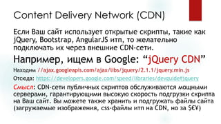 Content Delivery Network (CDN) 
Если Ваш сайт использует открытые скрипты, такие как jQuery, Bootstrap, AngularJSитп, то желательно подключать их через внешние CDN-сети. 
Например, ищем в Google: “jQuery CDN” 
Находим //ajax.googleapis.com/ajax/libs/jquery/2.1.1/jquery.min.js 
Отсюда:https://developers.google.com/speed/libraries/devguide#jquery 
Смысл: CDN-сети публичных скриптов обслуживаются мощными серверами, гарантирующими высокую скорость подгрузкискрипта на Ваш сайт.Вы можете также хранитьи подгружать файлы сайта (загружаемые изображения, css-файлы итпна CDN, но за $€¥)  