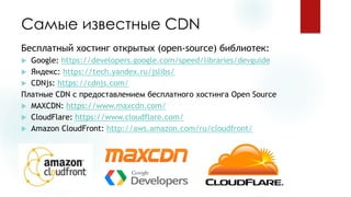 Самые известные CDN 
Бесплатный хостинг открытых (open-source) библиотек: 
Google: https://developers.google.com/speed/libraries/devguide 
Яндекс: https://tech.yandex.ru/jslibs/ 
CDNjs: https://cdnjs.com/ 
Платные CDN с предоставлением бесплатного хостинга Open Source 
MAXCDN: https://www.maxcdn.com/ 
CloudFlare: https://www.cloudflare.com/ 
Amazon CloudFront: http://aws.amazon.com/ru/cloudfront/  