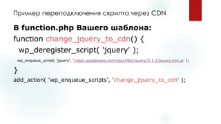 Пример переподключенияскрипта через CDN 
В function.phpВашего шаблона: 
function change_jquery_to_cdn() { 
wp_deregister_script( 'jquery' ); 
wp_enqueue_script( 'jquery', '//ajax.googleapis.com/ajax/libs/jquery/2.1.1/jquery.min.js' ); 
} 
add_action( 'wp_enqueue_scripts', 'change_jquery_to_cdn' );  