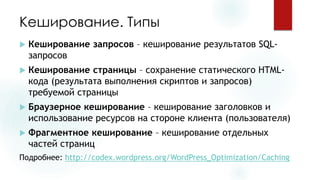 Кеширование. Типы 
Кеширование запросов–кеширование результатов SQL- запросов 
Кеширование страницы–сохранение статического HTML- кода (результата выполнения скриптов и запросов) требуемой страницы 
Браузерноекеширование–кеширование заголовков и использование ресурсов на стороне клиента (пользователя) 
Фрагментное кеширование–кеширование отдельных частей страниц 
Подробнее: http://codex.wordpress.org/WordPress_Optimization/Caching  