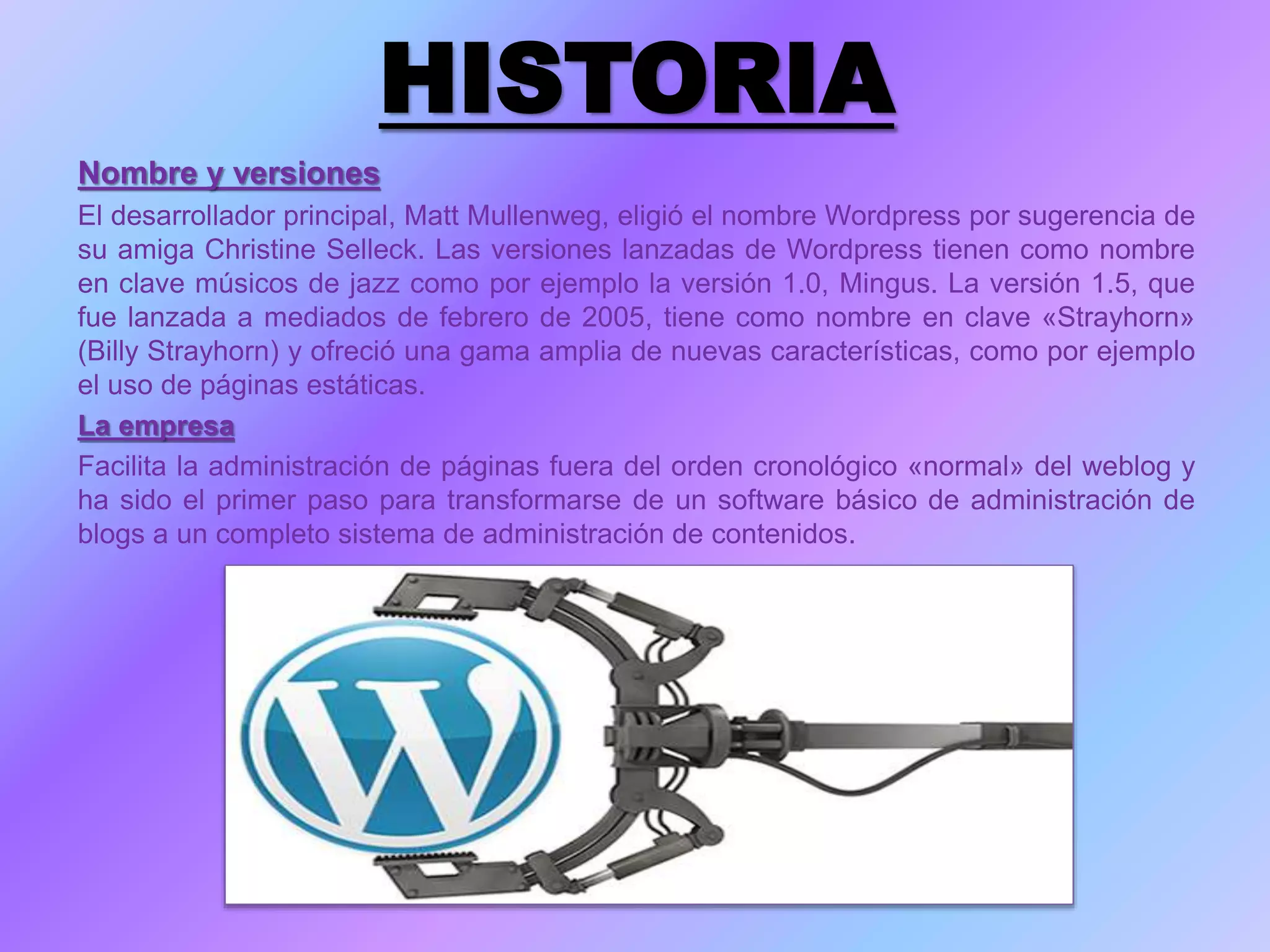 HISTORIA
Nombre y versiones
El desarrollador principal, Matt Mullenweg, eligió el nombre Wordpress por sugerencia de
su amiga Christine Selleck. Las versiones lanzadas de Wordpress tienen como nombre
en clave músicos de jazz como por ejemplo la versión 1.0, Mingus. La versión 1.5, que
fue lanzada a mediados de febrero de 2005, tiene como nombre en clave «Strayhorn»
(Billy Strayhorn) y ofreció una gama amplia de nuevas características, como por ejemplo
el uso de páginas estáticas.
La empresa
Facilita la administración de páginas fuera del orden cronológico «normal» del weblog y
ha sido el primer paso para transformarse de un software básico de administración de
blogs a un completo sistema de administración de contenidos.
 