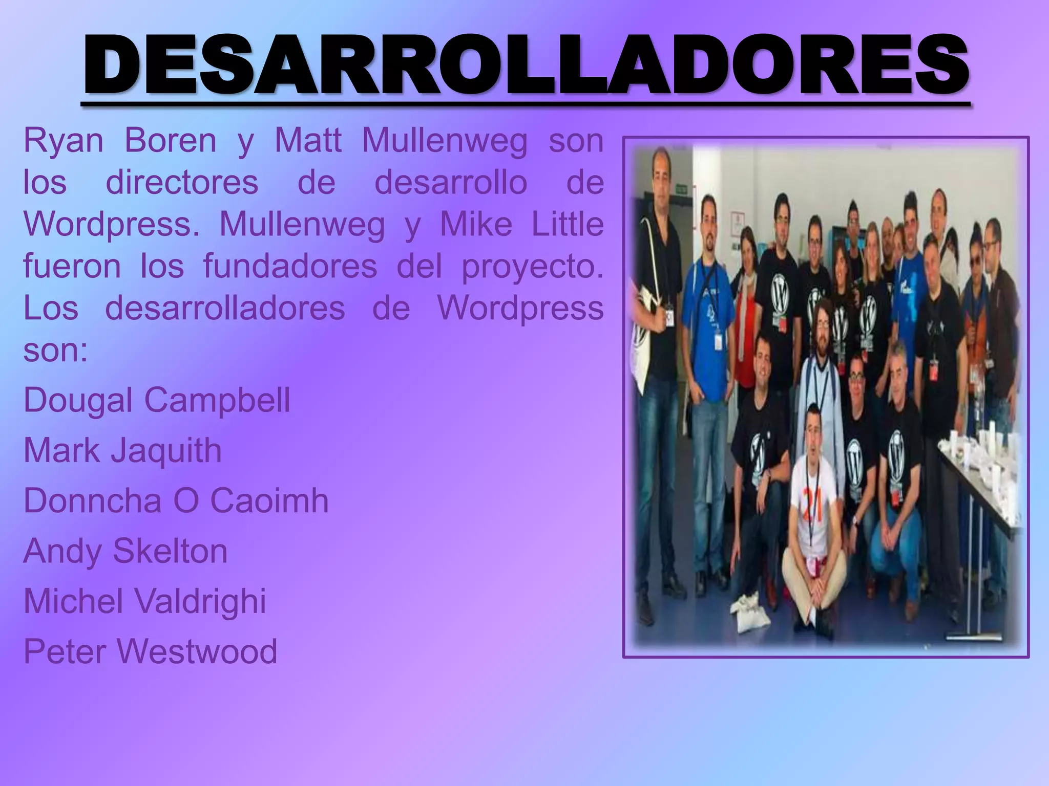 DESARROLLADORES
Ryan Boren y Matt Mullenweg son
los directores de desarrollo de
Wordpress. Mullenweg y Mike Little
fueron los fundadores del proyecto.
Los desarrolladores de Wordpress
son:
Dougal Campbell
Mark Jaquith
Donncha O Caoimh
Andy Skelton
Michel Valdrighi
Peter Westwood
 