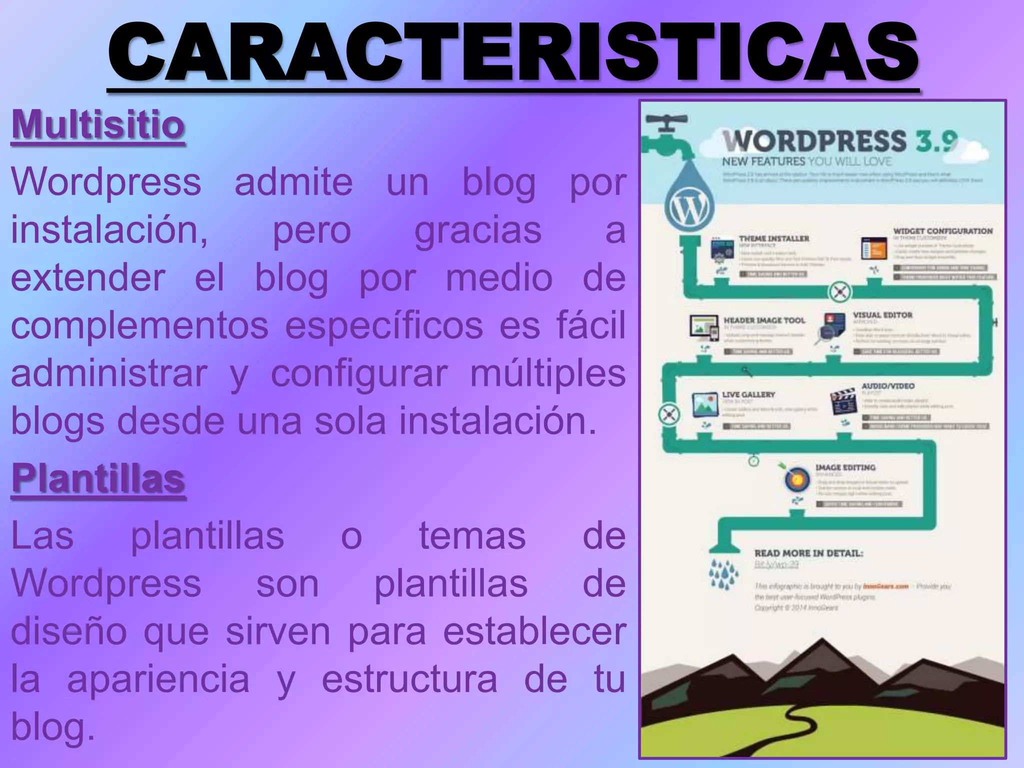 CARACTERISTICAS
Multisitio
Wordpress admite un blog por
instalación, pero gracias a
extender el blog por medio de
complementos específicos es fácil
administrar y configurar múltiples
blogs desde una sola instalación.
Plantillas
Las plantillas o temas de
Wordpress son plantillas de
diseño que sirven para establecer
la apariencia y estructura de tu
blog.
 