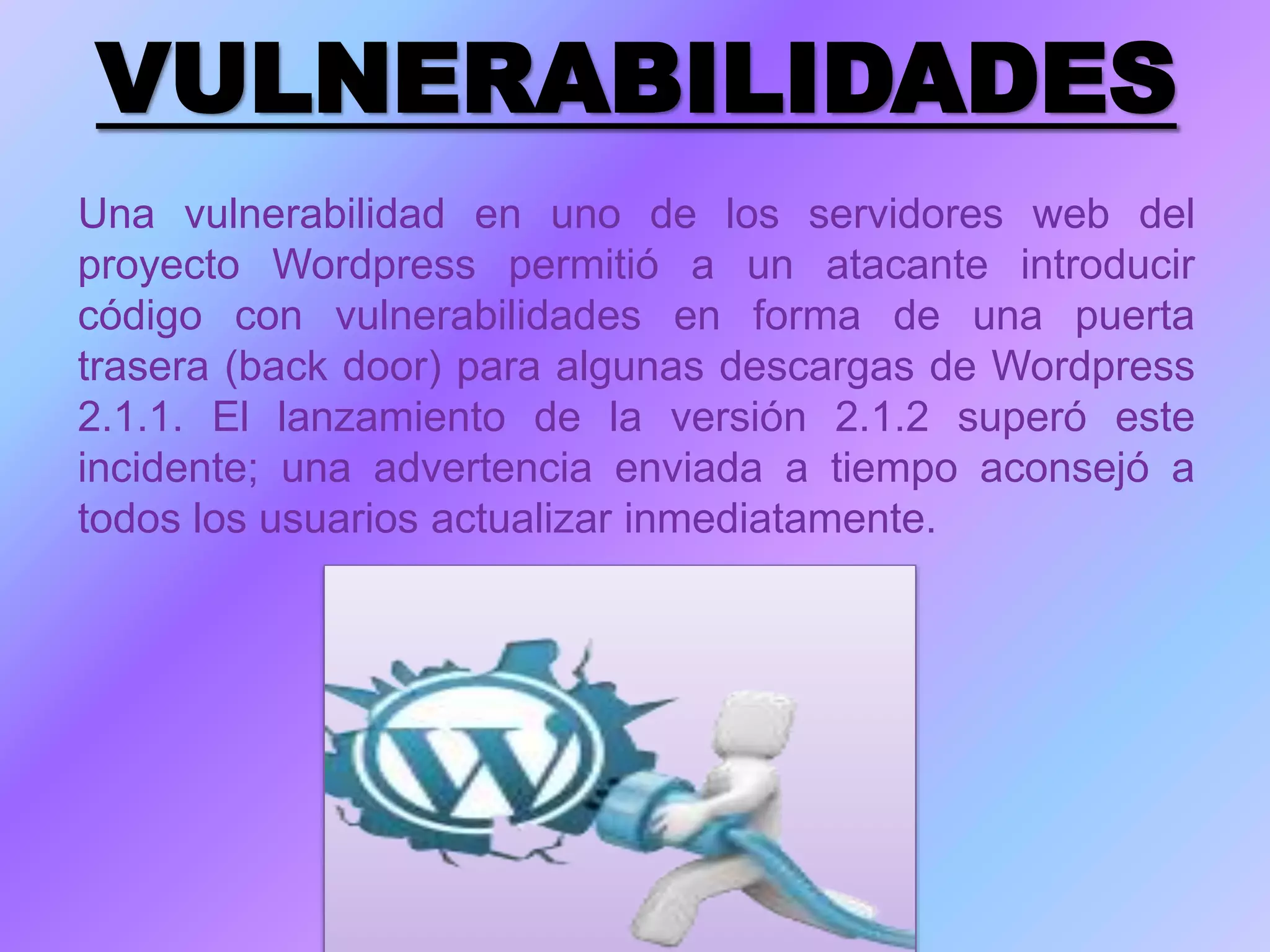 VULNERABILIDADES
Una vulnerabilidad en uno de los servidores web del
proyecto Wordpress permitió a un atacante introducir
código con vulnerabilidades en forma de una puerta
trasera (back door) para algunas descargas de Wordpress
2.1.1. El lanzamiento de la versión 2.1.2 superó este
incidente; una advertencia enviada a tiempo aconsejó a
todos los usuarios actualizar inmediatamente.
 