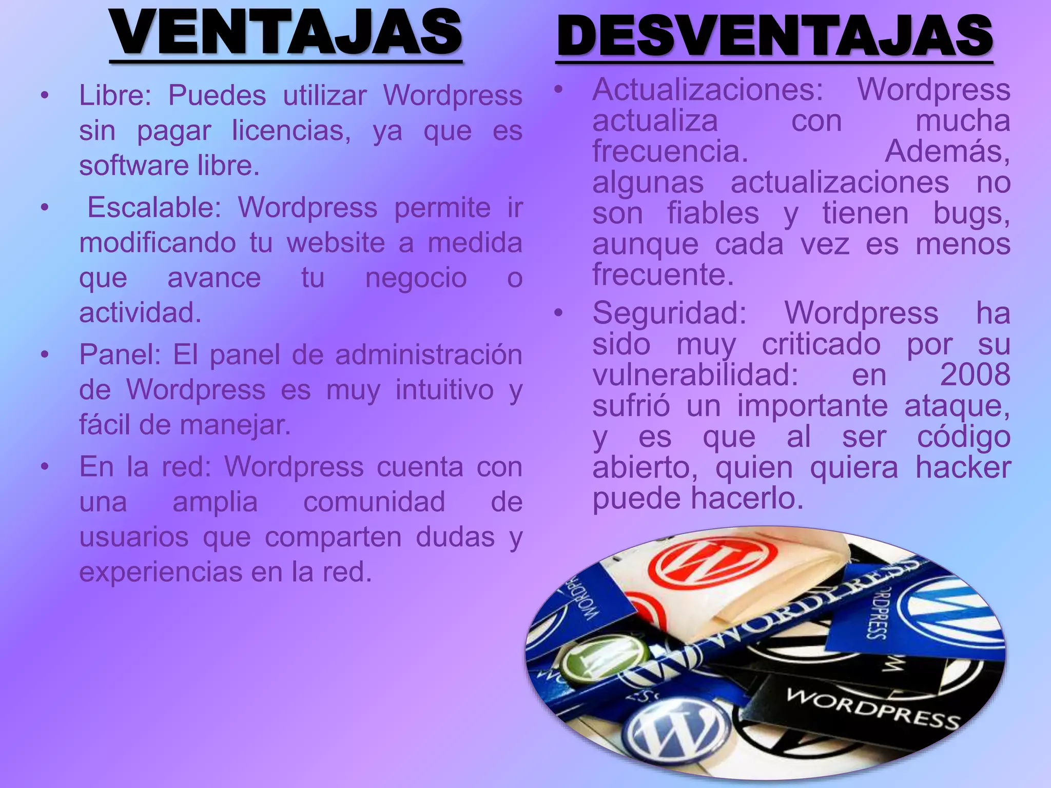 VENTAJAS
• Libre: Puedes utilizar Wordpress
sin pagar licencias, ya que es
software libre.
• Escalable: Wordpress permite ir
modificando tu website a medida
que avance tu negocio o
actividad.
• Panel: El panel de administración
de Wordpress es muy intuitivo y
fácil de manejar.
• En la red: Wordpress cuenta con
una amplia comunidad de
usuarios que comparten dudas y
experiencias en la red.
DESVENTAJAS
• Actualizaciones: Wordpress
actualiza con mucha
frecuencia. Además,
algunas actualizaciones no
son fiables y tienen bugs,
aunque cada vez es menos
frecuente.
• Seguridad: Wordpress ha
sido muy criticado por su
vulnerabilidad: en 2008
sufrió un importante ataque,
y es que al ser código
abierto, quien quiera hacker
puede hacerlo.
 