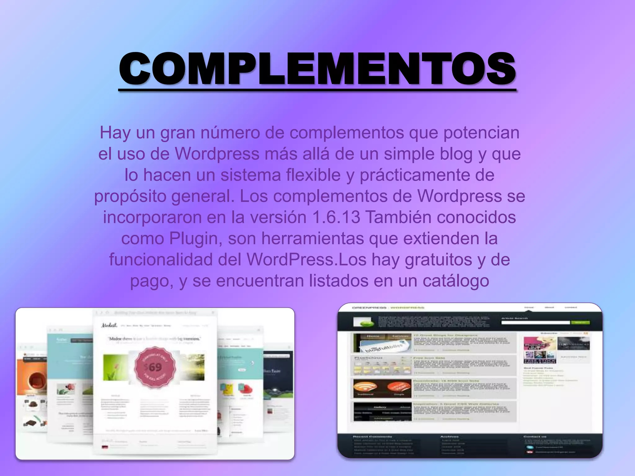 COMPLEMENTOS
Hay un gran número de complementos que potencian
el uso de Wordpress más allá de un simple blog y que
lo hacen un sistema flexible y prácticamente de
propósito general. Los complementos de Wordpress se
incorporaron en la versión 1.6.13 También conocidos
como Plugin, son herramientas que extienden la
funcionalidad del WordPress.Los hay gratuitos y de
pago, y se encuentran listados en un catálogo
 