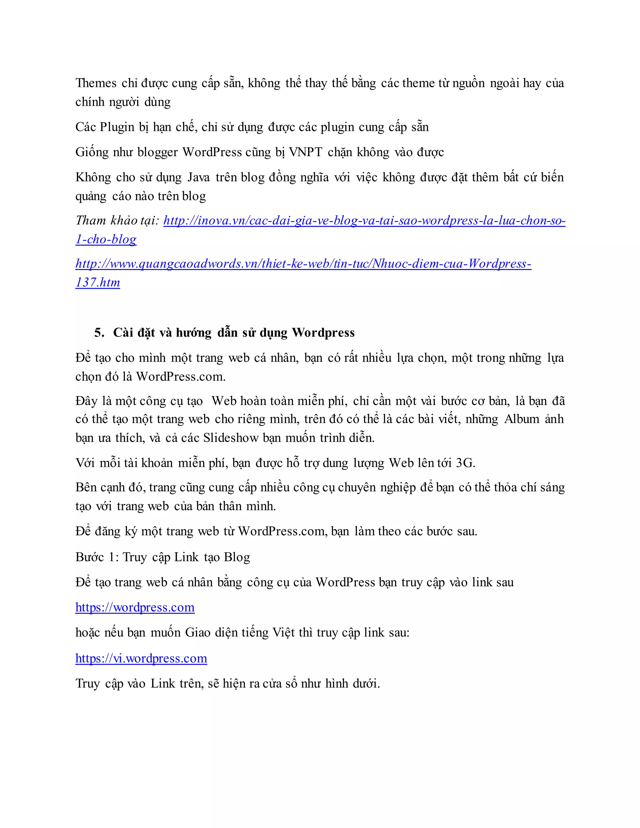 Themes chỉ được cung cấp sẵn, không thể thay thế bằng các theme từ nguồn ngoài hay của
chính người dùng
Các Plugin bị hạn chế, chỉ sử dụng được các plugin cung cấp sẵn
Giống như blogger WordPress cũng bị VNPT chặn không vào được
Không cho sử dụng Java trên blog đồng nghĩa với việc không được đặt thêm bất cứ biến
quảng cáo nào trên blog
Tham khảo tại: http://inova.vn/cac-dai-gia-ve-blog-va-tai-sao-wordpress-la-lua-chon-so-
1-cho-blog
http://www.quangcaoadwords.vn/thiet-ke-web/tin-tuc/Nhuoc-diem-cua-Wordpress-
137.htm
5. Cài đặt và hướng dẫn sử dụng Wordpress
Để tạo cho mình một trang web cá nhân, bạn có rất nhiều lựa chọn, một trong những lựa
chọn đó là WordPress.com.
Đây là một công cụ tạo Web hoàn toàn miễn phí, chỉ cần một vài bước cơ bản, là bạn đã
có thể tạo một trang web cho riêng mình, trên đó có thể là các bài viết, những Album ảnh
bạn ưa thích, và cả các Slideshow bạn muốn trình diễn.
Với mỗi tài khoản miễn phí, bạn được hỗ trợ dung lượng Web lên tới 3G.
Bên cạnh đó, trang cũng cung cấp nhiều công cụ chuyên nghiệp để bạn có thể thỏa chí sáng
tạo với trang web của bản thân mình.
Để đăng ký một trang web từ WordPress.com, bạn làm theo các bước sau.
Bước 1: Truy cập Link tạo Blog
Để tạo trang web cá nhân bằng công cụ của WordPress bạn truy cập vào link sau
https://wordpress.com
hoặc nếu bạn muốn Giao diện tiếng Việt thì truy cập link sau:
https://vi.wordpress.com
Truy cập vào Link trên, sẽ hiện ra cửa sổ như hình dưới.
 