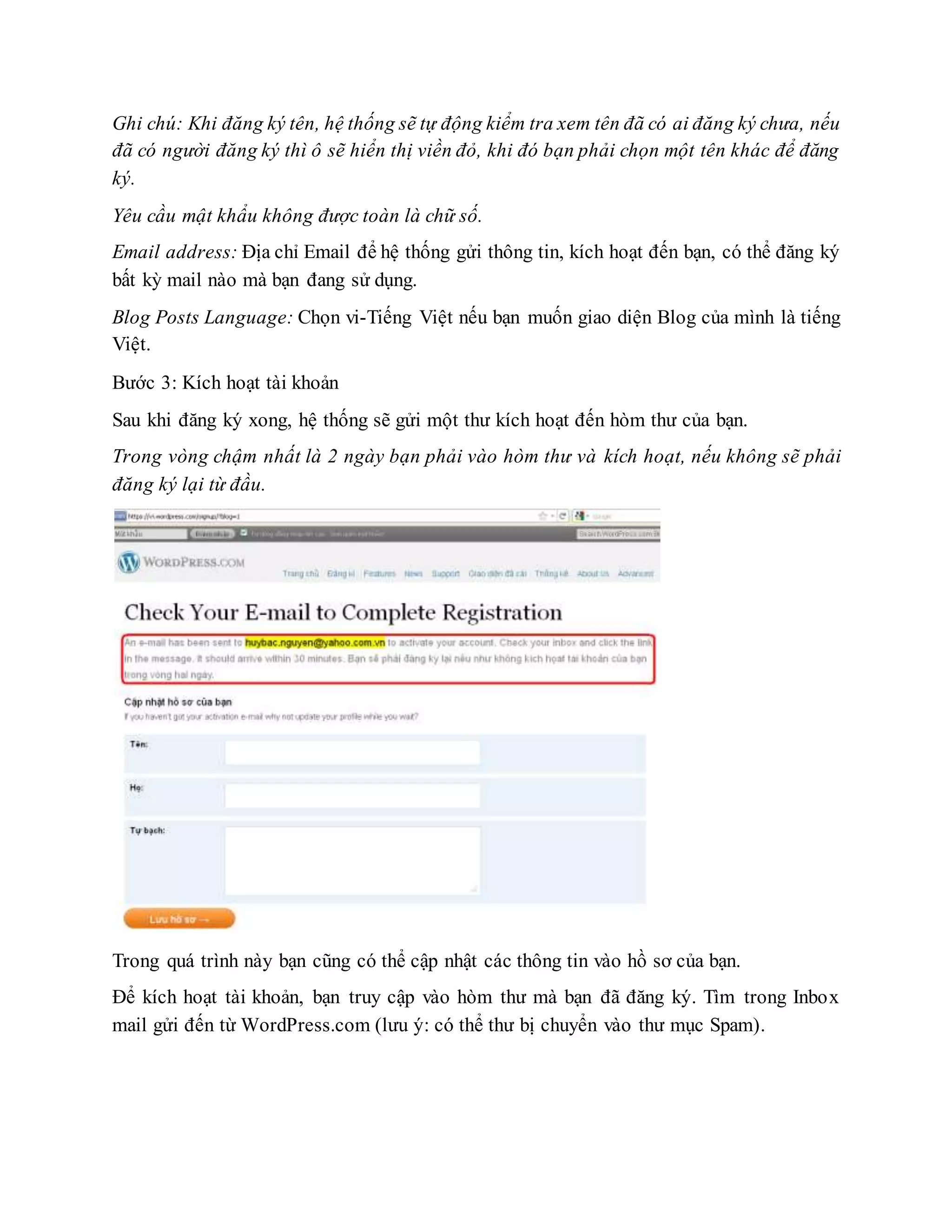 Ghi chú: Khi đăng ký tên, hệ thống sẽ tự động kiểm tra xem tên đã có ai đăng ký chưa, nếu
đã có người đăng ký thì ô sẽ hiển thị viền đỏ, khi đó bạn phải chọn một tên khác để đăng
ký.
Yêu cầu mật khẩu không được toàn là chữ số.
Email address: Địa chỉ Email để hệ thống gửi thông tin, kích hoạt đến bạn, có thể đăng ký
bất kỳ mail nào mà bạn đang sử dụng.
Blog Posts Language: Chọn vi-Tiếng Việt nếu bạn muốn giao diện Blog của mình là tiếng
Việt.
Bước 3: Kích hoạt tài khoản
Sau khi đăng ký xong, hệ thống sẽ gửi một thư kích hoạt đến hòm thư của bạn.
Trong vòng chậm nhất là 2 ngày bạn phải vào hòm thư và kích hoạt, nếu không sẽ phải
đăng ký lại từ đầu.
Trong quá trình này bạn cũng có thể cập nhật các thông tin vào hồ sơ của bạn.
Để kích hoạt tài khoản, bạn truy cập vào hòm thư mà bạn đã đăng ký. Tìm trong Inbox
mail gửi đến từ WordPress.com (lưu ý: có thể thư bị chuyển vào thư mục Spam).
 