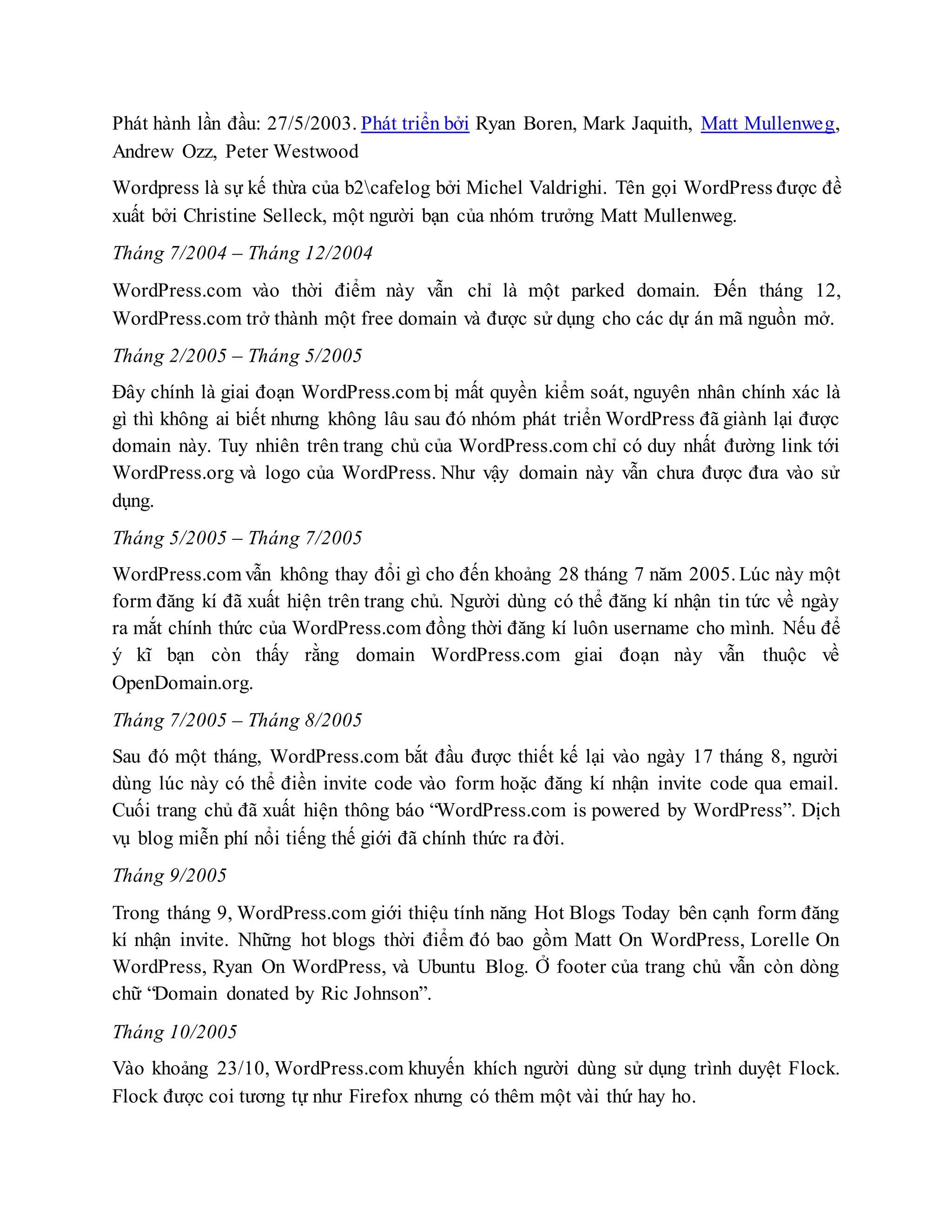 Phát hành lần đầu: 27/5/2003. Phát triển bởi Ryan Boren, Mark Jaquith, Matt Mullenweg,
Andrew Ozz, Peter Westwood
Wordpress là sự kế thừa của b2cafelog bởi Michel Valdrighi. Tên gọi WordPress được đề
xuất bởi Christine Selleck, một người bạn của nhóm trưởng Matt Mullenweg.
Tháng 7/2004 – Tháng 12/2004
WordPress.com vào thời điểm này vẫn chỉ là một parked domain. Đến tháng 12,
WordPress.com trở thành một free domain và được sử dụng cho các dự án mã nguồn mở.
Tháng 2/2005 – Tháng 5/2005
Đây chính là giai đoạn WordPress.com bị mất quyền kiểm soát, nguyên nhân chính xác là
gì thì không ai biết nhưng không lâu sau đó nhóm phát triển WordPress đã giành lại được
domain này. Tuy nhiên trên trang chủ của WordPress.com chỉ có duy nhất đường link tới
WordPress.org và logo của WordPress. Như vậy domain này vẫn chưa được đưa vào sử
dụng.
Tháng 5/2005 – Tháng 7/2005
WordPress.com vẫn không thay đổi gì cho đến khoảng 28 tháng 7 năm 2005. Lúc này một
form đăng kí đã xuất hiện trên trang chủ. Người dùng có thể đăng kí nhận tin tức về ngày
ra mắt chính thức của WordPress.com đồng thời đăng kí luôn username cho mình. Nếu để
ý kĩ bạn còn thấy rằng domain WordPress.com giai đoạn này vẫn thuộc về
OpenDomain.org.
Tháng 7/2005 – Tháng 8/2005
Sau đó một tháng, WordPress.com bắt đầu được thiết kế lại vào ngày 17 tháng 8, người
dùng lúc này có thể điền invite code vào form hoặc đăng kí nhận invite code qua email.
Cuối trang chủ đã xuất hiện thông báo “WordPress.com is powered by WordPress”. Dịch
vụ blog miễn phí nổi tiếng thế giới đã chính thức ra đời.
Tháng 9/2005
Trong tháng 9, WordPress.com giới thiệu tính năng Hot Blogs Today bên cạnh form đăng
kí nhận invite. Những hot blogs thời điểm đó bao gồm Matt On WordPress, Lorelle On
WordPress, Ryan On WordPress, và Ubuntu Blog. Ở footer của trang chủ vẫn còn dòng
chữ “Domain donated by Ric Johnson”.
Tháng 10/2005
Vào khoảng 23/10, WordPress.com khuyến khích người dùng sử dụng trình duyệt Flock.
Flock được coi tương tự như Firefox nhưng có thêm một vài thứ hay ho.
 