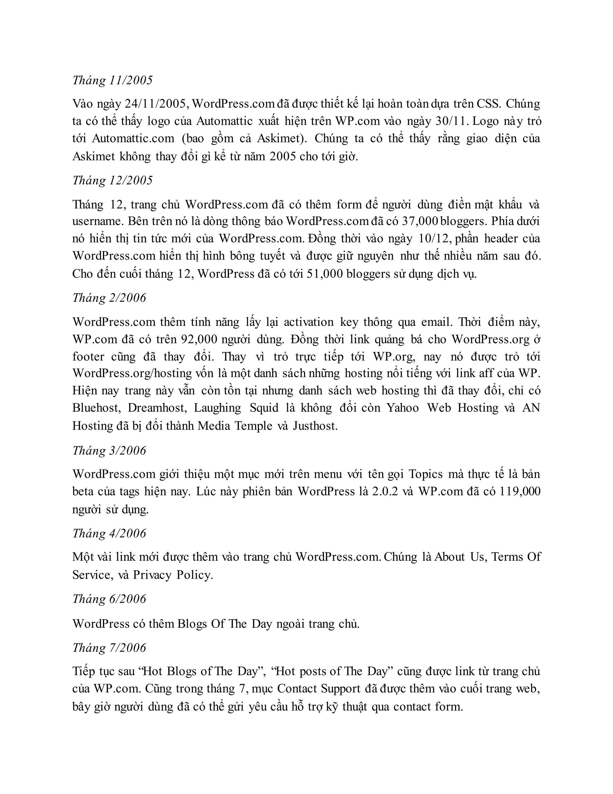 Tháng 11/2005
Vào ngày 24/11/2005, WordPress.com đã được thiết kế lại hoàn toàndựa trên CSS. Chúng
ta có thể thấy logo của Automattic xuất hiện trên WP.com vào ngày 30/11. Logo này trỏ
tới Automattic.com (bao gồm cả Askimet). Chúng ta có thể thấy rằng giao diện của
Askimet không thay đổi gì kể từ năm 2005 cho tới giờ.
Tháng 12/2005
Tháng 12, trang chủ WordPress.com đã có thêm form để người dùng điền mật khẩu và
username. Bên trên nó là dòng thông báo WordPress.com đã có 37,000bloggers. Phía dưới
nó hiển thị tin tức mới của WordPress.com. Đồng thời vào ngày 10/12, phần header của
WordPress.com hiển thị hình bông tuyết và được giữ nguyên như thế nhiều năm sau đó.
Cho đến cuối tháng 12, WordPress đã có tới 51,000 bloggers sử dụng dịch vụ.
Tháng 2/2006
WordPress.com thêm tính năng lấy lại activation key thông qua email. Thời điểm này,
WP.com đã có trên 92,000 người dùng. Đồng thời link quảng bá cho WordPress.org ở
footer cũng đã thay đổi. Thay vì trỏ trực tiếp tới WP.org, nay nó được trỏ tới
WordPress.org/hosting vốn là một danh sách những hosting nổi tiếng với link aff của WP.
Hiện nay trang này vẫn còn tồn tại nhưng danh sách web hosting thì đã thay đổi, chỉ có
Bluehost, Dreamhost, Laughing Squid là không đổi còn Yahoo Web Hosting và AN
Hosting đã bị đổi thành Media Temple và Justhost.
Tháng 3/2006
WordPress.com giới thiệu một mục mới trên menu với tên gọi Topics mà thực tế là bản
beta của tags hiện nay. Lúc này phiên bản WordPress là 2.0.2 và WP.com đã có 119,000
người sử dụng.
Tháng 4/2006
Một vài link mới được thêm vào trang chủ WordPress.com. Chúng là About Us, Terms Of
Service, và Privacy Policy.
Tháng 6/2006
WordPress có thêm Blogs Of The Day ngoài trang chủ.
Tháng 7/2006
Tiếp tục sau “Hot Blogs of The Day”, “Hot posts of The Day” cũng được link từ trang chủ
của WP.com. Cũng trong tháng 7, mục Contact Support đã được thêm vào cuối trang web,
bây giờ người dùng đã có thể gửi yêu cầu hỗ trợ kỹ thuật qua contact form.
 