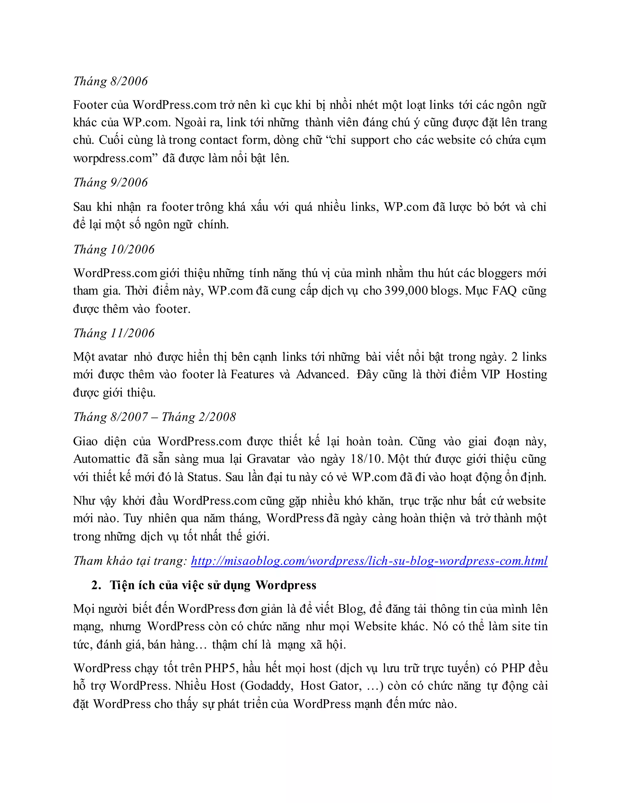 Tháng 8/2006
Footer của WordPress.com trở nên kì cục khi bị nhồi nhét một loạt links tới các ngôn ngữ
khác của WP.com. Ngoài ra, link tới những thành viên đáng chú ý cũng được đặt lên trang
chủ. Cuối cùng là trong contact form, dòng chữ “chỉ support cho các website có chứa cụm
worpdress.com” đã được làm nổi bật lên.
Tháng 9/2006
Sau khi nhận ra footer trông khá xấu với quá nhiều links, WP.com đã lược bỏ bớt và chỉ
để lại một số ngôn ngữ chính.
Tháng 10/2006
WordPress.com giới thiệu những tính năng thú vị của mình nhằm thu hút các bloggers mới
tham gia. Thời điểm này, WP.com đã cung cấp dịch vụ cho 399,000 blogs. Mục FAQ cũng
được thêm vào footer.
Tháng 11/2006
Một avatar nhỏ được hiển thị bên cạnh links tới những bài viết nổi bật trong ngày. 2 links
mới được thêm vào footer là Features và Advanced. Đây cũng là thời điểm VIP Hosting
được giới thiệu.
Tháng 8/2007 – Tháng 2/2008
Giao diện của WordPress.com được thiết kế lại hoàn toàn. Cũng vào giai đoạn này,
Automattic đã sẵn sàng mua lại Gravatar vào ngày 18/10. Một thứ được giới thiệu cũng
với thiết kế mới đó là Status. Sau lần đại tu này có vẻ WP.com đã đi vào hoạt động ổn định.
Như vậy khởi đầu WordPress.com cũng gặp nhiều khó khăn, trục trặc như bất cứ website
mới nào. Tuy nhiên qua năm tháng, WordPress đã ngày càng hoàn thiện và trở thành một
trong những dịch vụ tốt nhất thế giới.
Tham khảo tại trang: http://misaoblog.com/wordpress/lich-su-blog-wordpress-com.html
2. Tiện ích của việc sử dụng Wordpress
Mọi người biết đến WordPress đơn giản là để viết Blog, để đăng tải thông tin của mình lên
mạng, nhưng WordPress còn có chức năng như mọi Website khác. Nó có thể làm site tin
tức, đánh giá, bán hàng… thậm chí là mạng xã hội.
WordPress chạy tốt trên PHP5, hầu hết mọi host (dịch vụ lưu trữ trực tuyến) có PHP đều
hỗ trợ WordPress. Nhiều Host (Godaddy, Host Gator, …) còn có chức năng tự động cài
đặt WordPress cho thấy sự phát triển của WordPress mạnh đến mức nào.
 