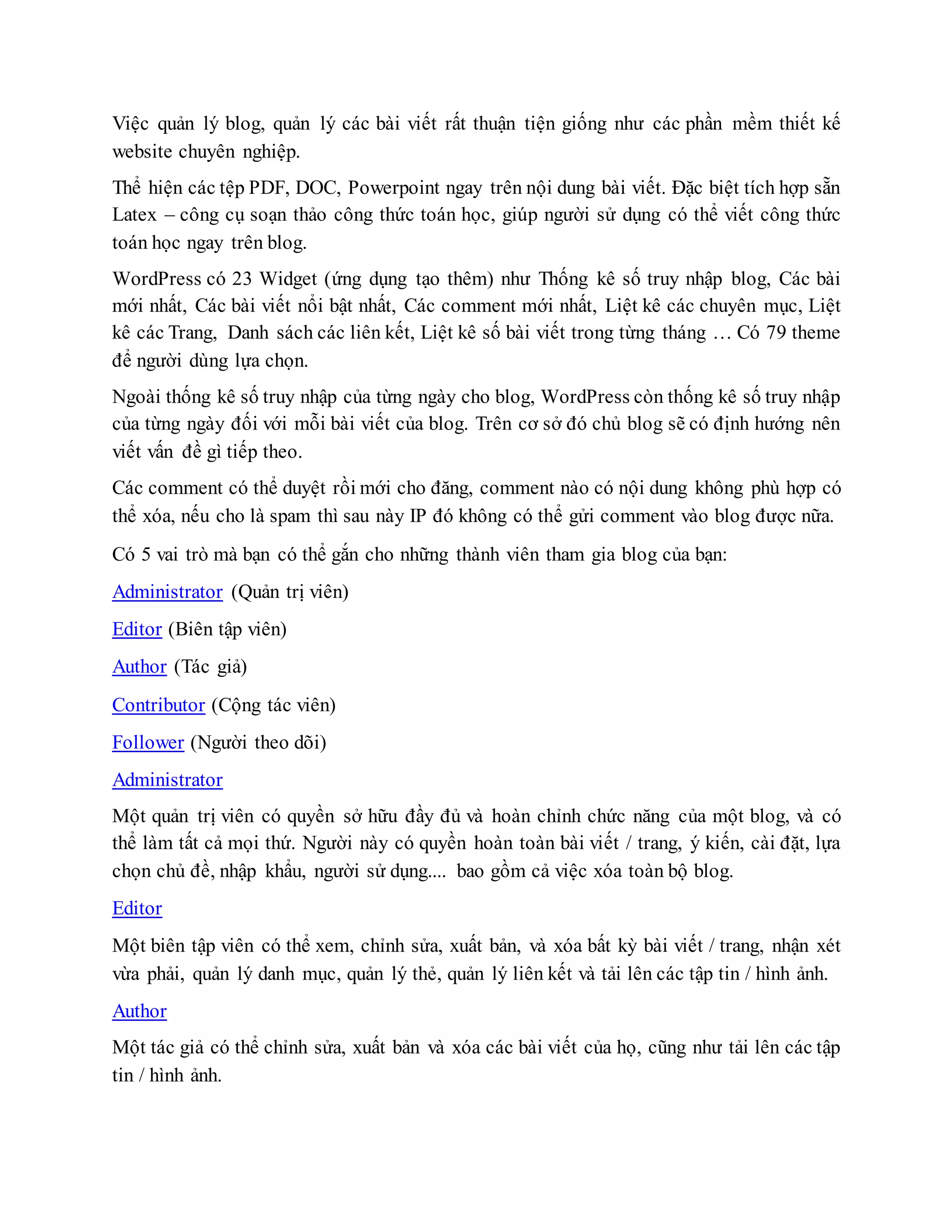 Việc quản lý blog, quản lý các bài viết rất thuận tiện giống như các phần mềm thiết kế
website chuyên nghiệp.
Thể hiện các tệp PDF, DOC, Powerpoint ngay trên nội dung bài viết. Đặc biệt tích hợp sẵn
Latex – công cụ soạn thảo công thức toán học, giúp người sử dụng có thể viết công thức
toán học ngay trên blog.
WordPress có 23 Widget (ứng dụng tạo thêm) như Thống kê số truy nhập blog, Các bài
mới nhất, Các bài viết nổi bật nhất, Các comment mới nhất, Liệt kê các chuyên mục, Liệt
kê các Trang, Danh sách các liên kết, Liệt kê số bài viết trong từng tháng … Có 79 theme
để người dùng lựa chọn.
Ngoài thống kê số truy nhập của từng ngày cho blog, WordPress còn thống kê số truy nhập
của từng ngày đối với mỗi bài viết của blog. Trên cơ sở đó chủ blog sẽ có định hướng nên
viết vấn đề gì tiếp theo.
Các comment có thể duyệt rồi mới cho đăng, comment nào có nội dung không phù hợp có
thể xóa, nếu cho là spam thì sau này IP đó không có thể gửi comment vào blog được nữa.
Có 5 vai trò mà bạn có thể gắn cho những thành viên tham gia blog của bạn:
Administrator (Quản trị viên)
Editor (Biên tập viên)
Author (Tác giả)
Contributor (Cộng tác viên)
Follower (Người theo dõi)
Administrator
Một quản trị viên có quyền sở hữu đầy đủ và hoàn chỉnh chức năng của một blog, và có
thể làm tất cả mọi thứ. Người này có quyền hoàn toàn bài viết / trang, ý kiến, cài đặt, lựa
chọn chủ đề, nhập khẩu, người sử dụng.... bao gồm cả việc xóa toàn bộ blog.
Editor
Một biên tập viên có thể xem, chỉnh sửa, xuất bản, và xóa bất kỳ bài viết / trang, nhận xét
vừa phải, quản lý danh mục, quản lý thẻ, quản lý liên kết và tải lên các tập tin / hình ảnh.
Author
Một tác giả có thể chỉnh sửa, xuất bản và xóa các bài viết của họ, cũng như tải lên các tập
tin / hình ảnh.
 