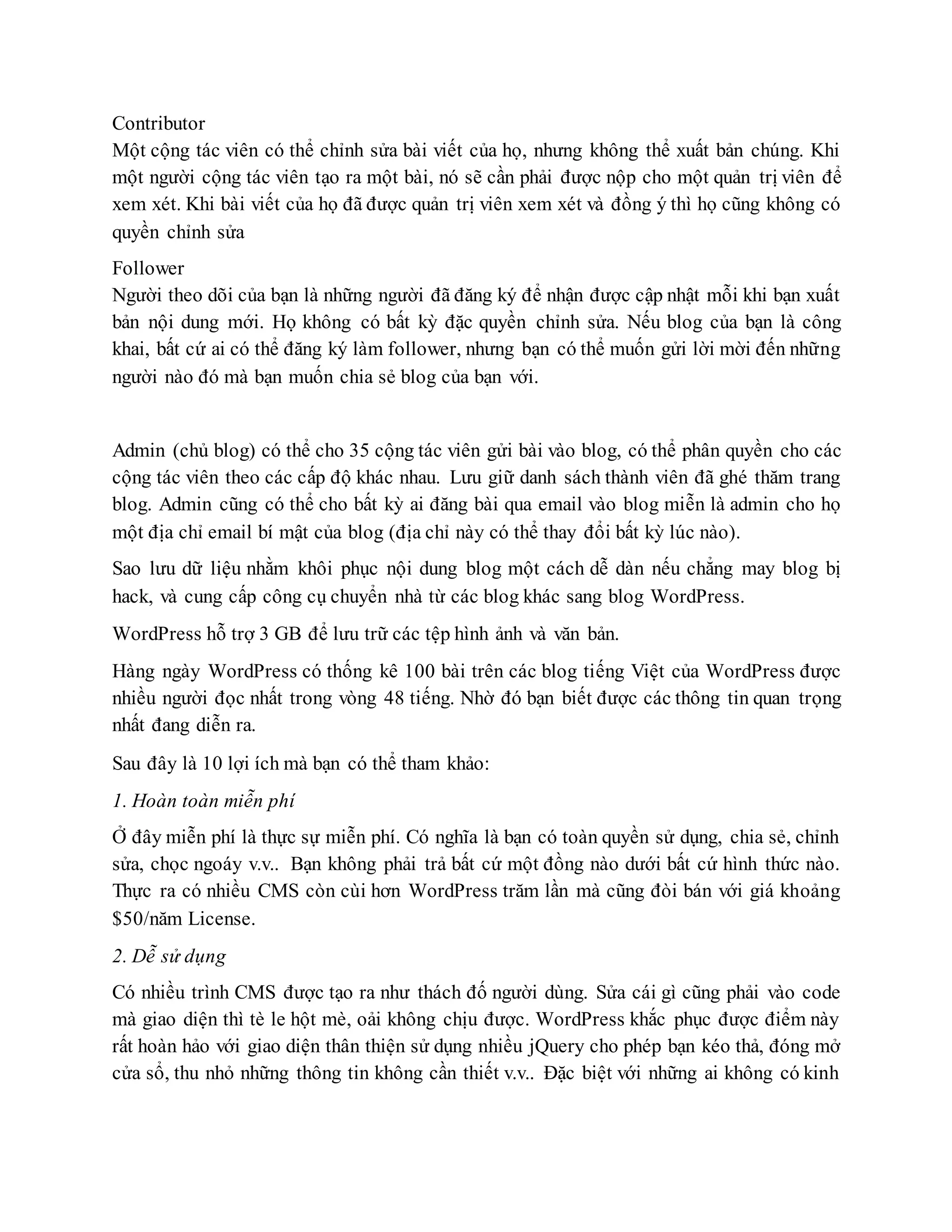 Contributor
Một cộng tác viên có thể chỉnh sửa bài viết của họ, nhưng không thể xuất bản chúng. Khi
một người cộng tác viên tạo ra một bài, nó sẽ cần phải được nộp cho một quản trị viên để
xem xét. Khi bài viết của họ đã được quản trị viên xem xét và đồng ý thì họ cũng không có
quyền chỉnh sửa
Follower
Người theo dõi của bạn là những người đã đăng ký để nhận được cập nhật mỗi khi bạn xuất
bản nội dung mới. Họ không có bất kỳ đặc quyền chỉnh sửa. Nếu blog của bạn là công
khai, bất cứ ai có thể đăng ký làm follower, nhưng bạn có thể muốn gửi lời mời đến những
người nào đó mà bạn muốn chia sẻ blog của bạn với.
Admin (chủ blog) có thể cho 35 cộng tác viên gửi bài vào blog, có thể phân quyền cho các
cộng tác viên theo các cấp độ khác nhau. Lưu giữ danh sách thành viên đã ghé thăm trang
blog. Admin cũng có thể cho bất kỳ ai đăng bài qua email vào blog miễn là admin cho họ
một địa chỉ email bí mật của blog (địa chỉ này có thể thay đổi bất kỳ lúc nào).
Sao lưu dữ liệu nhằm khôi phục nội dung blog một cách dễ dàn nếu chẳng may blog bị
hack, và cung cấp công cụ chuyển nhà từ các blog khác sang blog WordPress.
WordPress hỗ trợ 3 GB để lưu trữ các tệp hình ảnh và văn bản.
Hàng ngày WordPress có thống kê 100 bài trên các blog tiếng Việt của WordPress được
nhiều người đọc nhất trong vòng 48 tiếng. Nhờ đó bạn biết được các thông tin quan trọng
nhất đang diễn ra.
Sau đây là 10 lợi ích mà bạn có thể tham khảo:
1. Hoàn toàn miễn phí
Ở đây miễn phí là thực sự miễn phí. Có nghĩa là bạn có toàn quyền sử dụng, chia sẻ, chỉnh
sửa, chọc ngoáy v.v.. Bạn không phải trả bất cứ một đồng nào dưới bất cứ hình thức nào.
Thực ra có nhiều CMS còn cùi hơn WordPress trăm lần mà cũng đòi bán với giá khoảng
$50/năm License.
2. Dễ sử dụng
Có nhiều trình CMS được tạo ra như thách đố người dùng. Sửa cái gì cũng phải vào code
mà giao diện thì tè le hột mè, oải không chịu được. WordPress khắc phục được điểm này
rất hoàn hảo với giao diện thân thiện sử dụng nhiều jQuery cho phép bạn kéo thả, đóng mở
cửa sổ, thu nhỏ những thông tin không cần thiết v.v.. Đặc biệt với những ai không có kinh
 