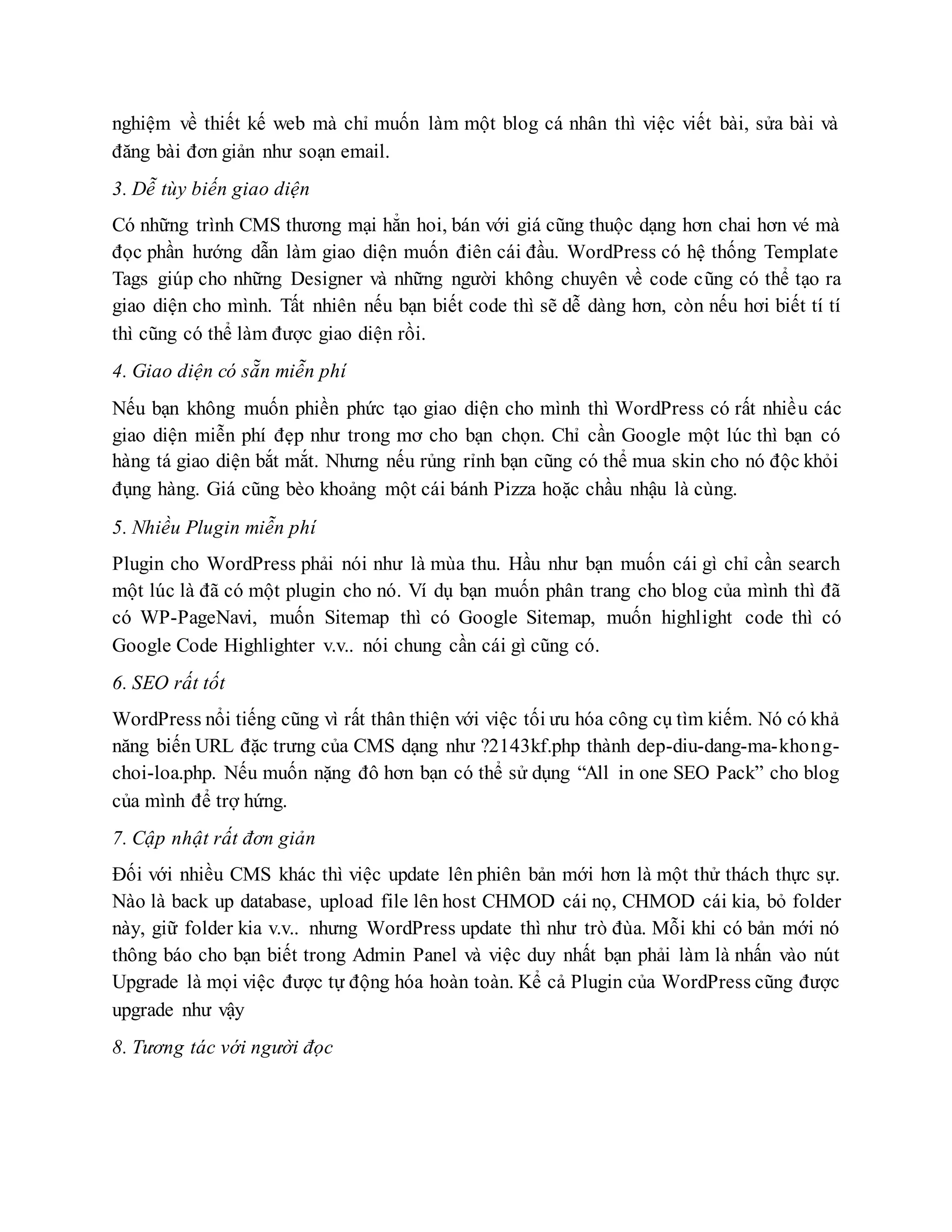 nghiệm về thiết kế web mà chỉ muốn làm một blog cá nhân thì việc viết bài, sửa bài và
đăng bài đơn giản như soạn email.
3. Dễ tùy biến giao diện
Có những trình CMS thương mại hẳn hoi, bán với giá cũng thuộc dạng hơn chai hơn vé mà
đọc phần hướng dẫn làm giao diện muốn điên cái đầu. WordPress có hệ thống Template
Tags giúp cho những Designer và những người không chuyên về code cũng có thể tạo ra
giao diện cho mình. Tất nhiên nếu bạn biết code thì sẽ dễ dàng hơn, còn nếu hơi biết tí tí
thì cũng có thể làm được giao diện rồi.
4. Giao diện có sẵn miễn phí
Nếu bạn không muốn phiền phức tạo giao diện cho mình thì WordPress có rất nhiều các
giao diện miễn phí đẹp như trong mơ cho bạn chọn. Chỉ cần Google một lúc thì bạn có
hàng tá giao diện bắt mắt. Nhưng nếu rủng rỉnh bạn cũng có thể mua skin cho nó độc khỏi
đụng hàng. Giá cũng bèo khoảng một cái bánh Pizza hoặc chầu nhậu là cùng.
5. Nhiều Plugin miễn phí
Plugin cho WordPress phải nói như là mùa thu. Hầu như bạn muốn cái gì chỉ cần search
một lúc là đã có một plugin cho nó. Ví dụ bạn muốn phân trang cho blog của mình thì đã
có WP-PageNavi, muốn Sitemap thì có Google Sitemap, muốn highlight code thì có
Google Code Highlighter v.v.. nói chung cần cái gì cũng có.
6. SEO rất tốt
WordPress nổi tiếng cũng vì rất thân thiện với việc tối ưu hóa công cụ tìm kiếm. Nó có khả
năng biến URL đặc trưng của CMS dạng như ?2143kf.php thành dep-diu-dang-ma-khong-
choi-loa.php. Nếu muốn nặng đô hơn bạn có thể sử dụng “All in one SEO Pack” cho blog
của mình để trợ hứng.
7. Cập nhật rất đơn giản
Đối với nhiều CMS khác thì việc update lên phiên bản mới hơn là một thử thách thực sự.
Nào là back up database, upload file lên host CHMOD cái nọ, CHMOD cái kia, bỏ folder
này, giữ folder kia v.v.. nhưng WordPress update thì như trò đùa. Mỗi khi có bản mới nó
thông báo cho bạn biết trong Admin Panel và việc duy nhất bạn phải làm là nhấn vào nút
Upgrade là mọi việc được tự động hóa hoàn toàn. Kể cả Plugin của WordPress cũng được
upgrade như vậy
8. Tương tác với người đọc
 
