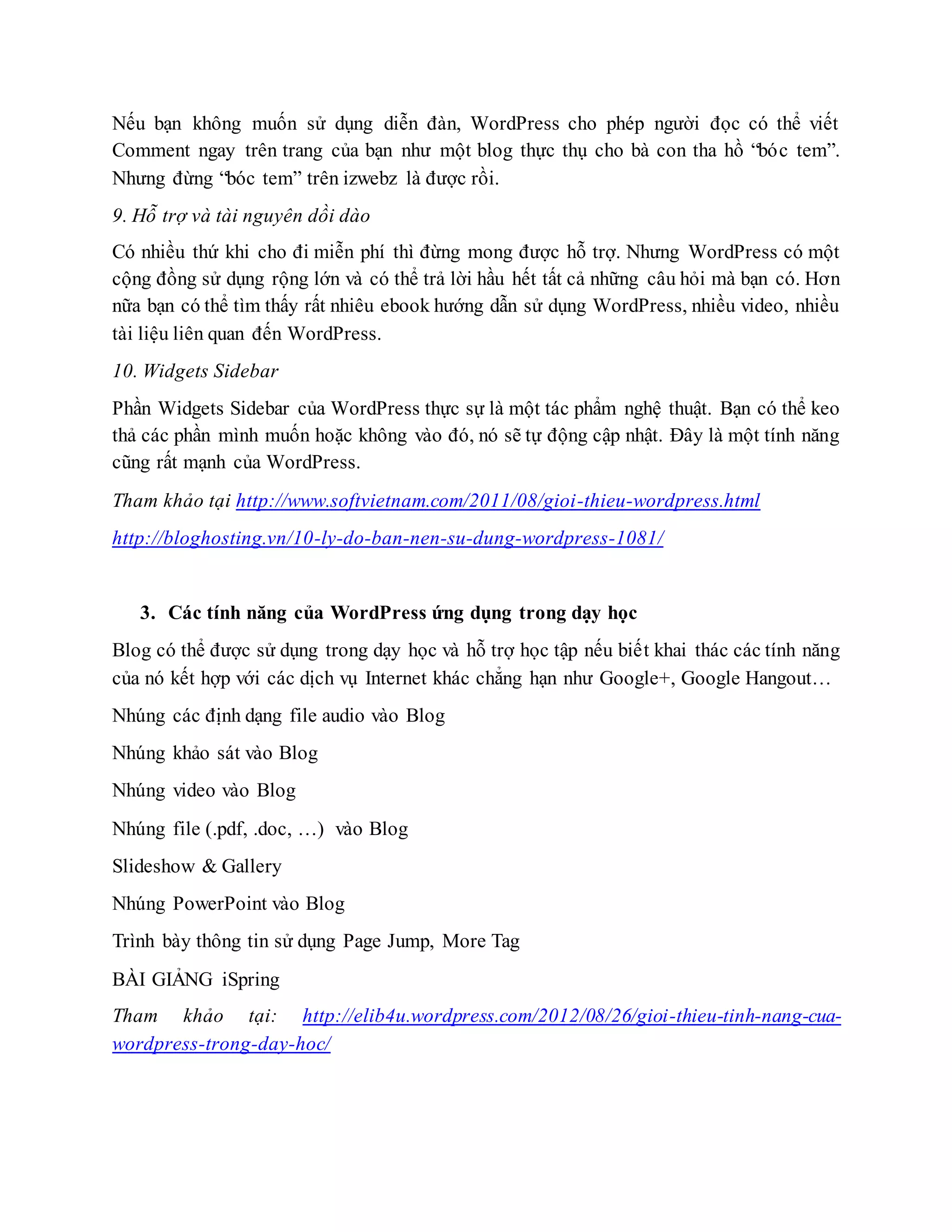 Nếu bạn không muốn sử dụng diễn đàn, WordPress cho phép người đọc có thể viết
Comment ngay trên trang của bạn như một blog thực thụ cho bà con tha hồ “bóc tem”.
Nhưng đừng “bóc tem” trên izwebz là được rồi.
9. Hỗ trợ và tài nguyên dồi dào
Có nhiều thứ khi cho đi miễn phí thì đừng mong được hỗ trợ. Nhưng WordPress có một
cộng đồng sử dụng rộng lớn và có thể trả lời hầu hết tất cả những câu hỏi mà bạn có. Hơn
nữa bạn có thể tìm thấy rất nhiêu ebook hướng dẫn sử dụng WordPress, nhiều video, nhiều
tài liệu liên quan đến WordPress.
10. Widgets Sidebar
Phần Widgets Sidebar của WordPress thực sự là một tác phẩm nghệ thuật. Bạn có thể keo
thả các phần mình muốn hoặc không vào đó, nó sẽ tự động cập nhật. Đây là một tính năng
cũng rất mạnh của WordPress.
Tham khảo tại http://www.softvietnam.com/2011/08/gioi-thieu-wordpress.html
http://bloghosting.vn/10-ly-do-ban-nen-su-dung-wordpress-1081/
3. Các tính năng của WordPress ứng dụng trong dạy học
Blog có thể được sử dụng trong dạy học và hỗ trợ học tập nếu biết khai thác các tính năng
của nó kết hợp với các dịch vụ Internet khác chẳng hạn như Google+, Google Hangout…
Nhúng các định dạng file audio vào Blog
Nhúng khảo sát vào Blog
Nhúng video vào Blog
Nhúng file (.pdf, .doc, …) vào Blog
Slideshow & Gallery
Nhúng PowerPoint vào Blog
Trình bày thông tin sử dụng Page Jump, More Tag
BÀI GIẢNG iSpring
Tham khảo tại: http://elib4u.wordpress.com/2012/08/26/gioi-thieu-tinh-nang-cua-
wordpress-trong-day-hoc/
 