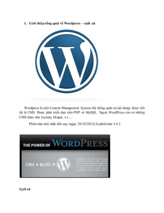 1. Giới thiệu tổng quát về Wordpress – xuất xứ
Wordpress là một Content Management System (hệ thống quản trị nội dung) được viết
tắt là CMS. Được phát triển dựa trên PHP và MySQL. Ngoài WordPress còn có những
CMS khác như Joomla, Drupal, v.v….
Phiên bản mới nhất đến nay (ngày 20/10/2012) là phiên bản 3.4.2.
Lịch sử
 