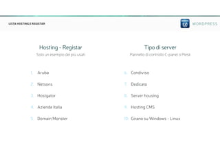 WORDPRESSLISTA HOSTING E REGISTAR
1. Aruba
2. Netsons
3. Hostgator
4. Aziende Italia
5. Domain Monster
6. Condiviso
7. Dedicato
8. Server housing
9. Hosting CMS
10. Girano su Windows - Linux
Hosting - Registar
Solo un esempio dei più usati
Tipo di server
Pannello di controllo C-panel o Plesk
 