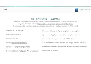 WORDPRESSFTP
• Installare un FTP manager
• Inserire gli accessi FTP
• Connettersi al sito
• Visitare http://it.wordpress.org/
• Scaricare e scompattare il pacchetto
• Creare un database MySQL per WP sul tuo server
• Rinominare il file wp-config-sample.php in wp-config.php
• Aprire wp-config.php in un text editor e compilarlo con i dati del
database e le auth key generate dalle API Wordpress
• Caricare via FTP la cartella WP nella root (meglio nella sua directory)
• Avviare l’installazione di WordPress accedendo a tuosito.it/wp-admin/
install.php in un browser
Via FTP (Filezilla - Transmit…)
Permette di trasferire file nel nostro server e di effettuare modifiche fuori dal pannello di WP
La guida ufficiale in italiano: https://codex.wordpress.org/it:Installare_WordPress
Il solito Aranzulla: http://aranzulla.tecnologia.virgilio.it/come-installare-wordpress-27484.html
 