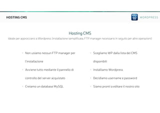 WORDPRESSHOSTING CMS
• Non usiamo nessun FTP manager per
l’installazione
• Avviene tutto mediante il pannello di
controllo del server acquistato
• Creiamo un database MySQL
• Scegliamo WP dalla lista dei CMS
disponibili
• Installiamo Wordpress
• Decidiamo username e password
• Siamo pronti a editare il nostro sito
Hosting CMS
Ideale per approcciarsi a Wordpress (installazione semplificata, FTP manager necessario in seguito per altre operazioni)
 