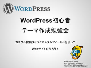 WordPress初心者
テーマ作成勉強会
カスタム投稿タイプとカスタムフィールドを使って
Webサイトを作ろう！
Mah (@bcures)
nao (@naoyuki003jp)
Tsuyoshi. (@andante0727)
 