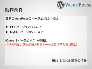 動作条件
最新のWordPressのバージョン(3.3.1)では、
● PHPバージョン5.2.4以上
● MySQLバージョン5.0以上
jQueryはバージョン1.7.1が同梱。
(※PHP4およびMySQL4のサポートは2010年7月に停止)
※2012/03/23 現在の情報
 