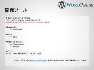 開発ツール
普通のテキストエディタでも可能。
ただし、UTF-8（BOMなし）を扱えるものにする。
※作成するファイルの文字エンコーディングはUTF-8推奨
Windowsなら
>> NotePad++
Macなら
>> Coda
Windows & Macなら
>> Dreamweaver
>> Eclipse
などなど。
タグや、コードの補完を行なってくれるので便利。
Codaのプラグイン「WordPress Syntax Mode」 を使うとWordPressのコードの補完も行なってくれる。
 