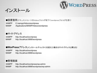 インストール
■設置箇所(ドキュメントルートのhtdocsフォルダ配下にwordpressフォルダを置く)
XAMPP C:/xampp/htdocs/wordpress
MAMP /Applications/MAMP/htdocs/wordpress
■サイトアドレス
XAMPP http://localhost/wordpress
MAMP http://localhost:8888/wordpress
■WorPressアドレス(インストールディレクトリを変えた場合はサイトアドレスと異なる)
XAMPP http://localhost/wordpress
MAMP http://localhost:8888/wordpress
■管理画面
XAMPP http://localhost/wordpress/wp-admin
MAMP http://localhost:8888/wordpress/wp-admin
 