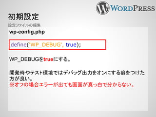 初期設定
wp-config.php
WP_DEBUGをtrueにする。
開発時やテスト環境ではデバッグ出力をオンにする癖をつけた
方が良い。
※オフの場合エラーが出ても画面が真っ白で分からない。
define('WP_DEBUG', true);
設定ファイルの編集
 