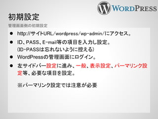 初期設定
● http://サイトURL/wordpress/wp-admin/にアクセス。
● ID、PASS、E-mail等の項目を入力し設定。
(ID・PASSは忘れないように控える)
● WordPressの管理画面にログイン。
● 左サイドバー設定に進み、一般、表示設定、パーマリンク設
定等、必要な項目を設定。
※パーマリンク設定では注意が必要
管理画面側の初期設定
 