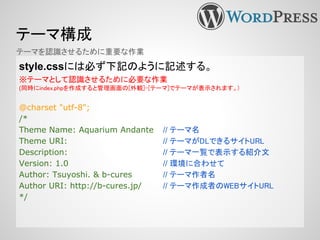 テーマ構成
style.cssには必ず下記のように記述する。
※テーマとして認識させるために必要な作業
(同時にindex.phpを作成すると管理画面の[外観]-[テーマ]でテーマが表示されます。)
@charset "utf-8";
/*
Theme Name: Aquarium Andante // テーマ名
Theme URI: // テーマがDLできるサイトURL
Description: // テーマ一覧で表示する紹介文
Version: 1.0 // 環境に合わせて
Author: Tsuyoshi. & b-cures // テーマ作者名
Author URI: http://b-cures.jp/ // テーマ作成者のWEBサイトURL
*/
テーマを認識させるために重要な作業
 