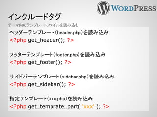 インクルードタグ
ヘッダーテンプレート（header.php）を読み込み
<?php get_header(); ?>
フッターテンプレート（footer.php）を読み込み
<?php get_footer(); ?>
サイドバーテンプレート（sidebar.php）を読み込み
<?php get_sidebar(); ?>
指定テンプレート（xxx.php）を読み込み
<?php get_temprate_part( 'xxx' ); ?>
テーマ内のテンプレートファイルを読み込む
 