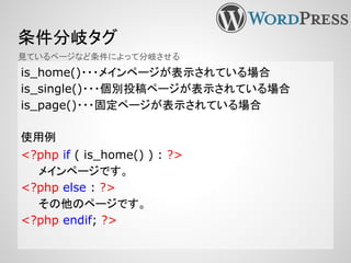 条件分岐タグ
is_home()・・・メインページが表示されている場合
is_single()・・・個別投稿ページが表示されている場合
is_page()・・・固定ページが表示されている場合
使用例
<?php if ( is_home() ) : ?>
メインページです。
<?php else : ?>
その他のページです。
<?php endif; ?>
見ているページなど条件によって分岐させる
 
