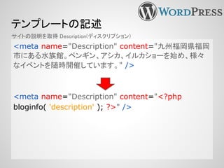 テンプレートの記述
<meta name="Description" content="九州福岡県福岡
市にある水族館。ペンギン、アシカ、イルカショーを始め、様々
なイベントを随時開催しています。" />
<meta name="Description" content="<?php
bloginfo( 'description' ); ?>" />
サイトの説明を取得 Description(ディスクリプション)
 