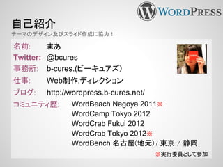名前: まあ
Twitter: @bcures
事務所: b-cures.(ビーキュアズ)
仕事: Web制作,ディレクション
ブログ: http://wordpress.b-cures.net/
コミュニティ歴:
自己紹介
テーマのデザイン及びスライド作成に協力！
※実行委員として参加
WordBeach Nagoya 2011※
WordCamp Tokyo 2012
WordCrab Fukui 2012
WordCrab Tokyo 2012※
WordBench 名古屋(地元) / 東京 / 静岡
 