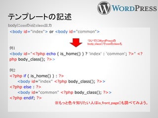 テンプレートの記述
<body id="index"> or <body id="common">
例1
<body id="<?php echo ( is_home() ) ? 'index' : 'common'; ?>" <?
php body_class(); ?>>
例2
<?php if ( is_home() ) : ?>
<body id="index" <?php body_class(); ?>>
<?php else : ?>
<body id="common" <?php body_class(); ?>>
<?php endif; ?>
※もっと色々知りたい人はis_front_page()も調べてみよう。
bodyにcssのidとclass出力
ついでにWordPressの
body_class()でcssのclassも
 