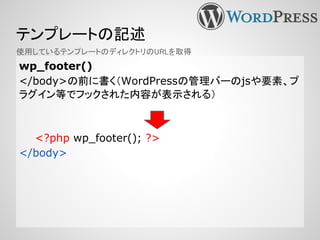テンプレートの記述
wp_footer()
</body>の前に書く（WordPressの管理バーのjsや要素、プ
ラグイン等でフックされた内容が表示される）
<?php wp_footer(); ?>
</body>
使用しているテンプレートのディレクトリのURLを取得
 