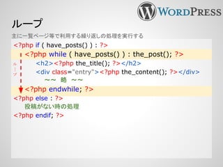 ループ
主に一覧ページ等で利用する繰り返しの処理を実行する
<?php if ( have_posts() ) : ?>
<?php while ( have_posts() ) : the_post(); ?>
<h2><?php the_title(); ?></h2>
<div class="entry"><?php the_content(); ?></div>
〜〜　略　〜〜
<?php endwhile; ?>
<?php else : ?>
投稿がない時の処理
<?php endif; ?>
ル
|
プ
 